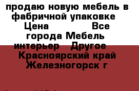 продаю новую мебель в фабричной упаковке › Цена ­ 12 750 - Все города Мебель, интерьер » Другое   . Красноярский край,Железногорск г.